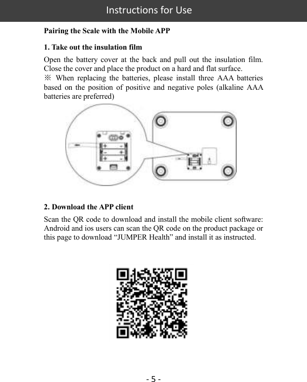   Instructions for Use - 5 - Pairing the Scale with the Mobile APP 1. Take out the insulation film Open  the  battery  cover  at  the  back and  pull  out  the  insulation  film. Close the cover and place the product on a hard and flat surface.   ※  When  replacing  the  batteries,  please  install  three  AAA  batteries based  on  the  position  of  positive and  negative  poles  (alkaline  AAA batteries are preferred)       2. Download the APP client Scan the QR code to download and install the mobile client software: Android and ios users can scan the QR code on the product package or this page to download “JUMPER Health” and install it as instructed.     