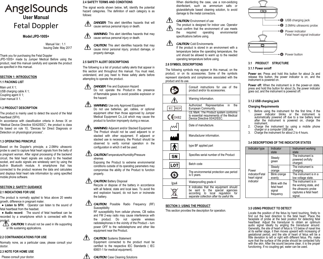                                                  User Manual FetalDoppler    Model:JPD-100S+  Manual Ver.: 1.1 Issuing Date: May 2017  Thank you for purchasing the Fetal DopplerJPD-100S+ made by Jumper Medical Before using the product, read this manual carefully and operate the product as specified in this manual. SECTION 1: INTRODUCTION 1.1 PACKING LIST Main unit X 1; USB charging cable X 1; Coupling agent X 1; User manual X 1.  1.2 PRODUCT DESCRIPTION The product is mainly used to detect the sound of the fetal heartbeat (SFH). In accordance with classification criteria in Annex IX on “Medical Device Directive 93/42/EEC”, the product is class IIa based on rule 10, “Devices for Direct Diagnosis or Detection on physiological process”.    1.3 OPERATING PRINCIPLE Based on the Doppler&apos;s principle, a 2.0MHz ultrasonic probe is used to capture fetal heart signals from the belly of a pregnant woman. After signal processing of the backend circuit, the fetal heart signals are output to the headset socket, and audio signals are wirelessly sent by using the built-in Bluetooth module. A smartphone that has connected to the product receives the data and calculates and displays fetal heart rate information by using specified mobile phone software. SECTION 2: SAFETY GUIDANCE 2.1 INDICATIONS FOR USE The product is normally applied to fetus above 20 weeks growth, difference in pregnant mater.  ● Listen to SFH:    Operator can listen to the sound of fetal heartbeat from the headset.    ● Audio record:    The sound of fetal heartbeat can be recorded by a smartphone which is connected with the product. CAUTION: It should not be used in life supporting or life sustaining applications.  2.2 CONTRAINDICATIONS FOR USE Normally none, as a particular case, please consult your doctor. 2.3 NOTE FOR HOME USE   Please consult your doctor. 2.4 SAFETY TERMS AND CONDITIONS The signal words shown below, left, identify the potential hazard categories. The definition of each category is as follows:  DANGER:  This alert identifies hazards that will cause serious personal injury or death.   WARNING: This alert identifies hazards that may cause serious personal injury or death.   CAUTION: This alert identifies hazards that may cause minor personal injury, product damage, or property damage.  2.5 SAFETY ALERT DESCRIPTIONS The following is a list of product safety alerts that appear in this section and throughout this manual. You must read, understand, and pay heed to these safety alerts before attempting to operate the product.  DANGER: Fire and Explosion Hazard Do not operate the Product in the presence of flammable gases to avoid possible explosion or fire hazard.     WARNING: Use only Approved Equipment Do not use batteries, gel, cables, or optional equipment other than those approved by Jumper Medical Equipment Co.,Ltd which may cause the product to function improperly during a rescue.  WARNING: Adjacent and/or Stacked Equipment The Product should not be used adjacent to or stacked with other equipment. If adjacent or stacked use is necessary, the Product should be observed to verify normal operation in the configuration in which it will be used.  CAUTION:Temperature/Humidity/Pressure xtremes Exposing the Product to extreme environmental conditions outside of its operating parameters may compromise the ability of the Product to function properly.  CAUTION: Battery Disposal   Recycle or dispose of the battery in accordance with all federal, state and local laws. To avoid fire and explosion hazard, do not burn or incinerate the battery.    CAUTION: Possible Radio Frequency (RF) Susceptibility RF susceptibility from cellular phones, CB radios and FM 2-way radio may cause interference with the product. Do not operate wireless radiotelephones in the vicinity of the Product – turn power OFF to the radiotelephone and other like equipment near the Product.    CAUTION: Systems Statement Equipment connected to the product must be certified to the respective IEC Standards ( IEC 60601-1 for medical equipment).    CAUTION: Case Cleaning Solutions When disinfecting the case, use a non-oxidizing disinfectant, such as ammonium salts or glutaraldehyde based cleaning solution, to avoid damage to the metal connectors.  CAUTION: Environment of use The product is designed for indoor use. Operator must confirm that the environment of use meets the required operating environmental specifications before using.  CAUTION: Cold Environments If the product is stored in an environment with a temperature below the operating temperature, the unit should be allowed to warm up to the needed operating temperature before using. 2.6 SYMBOL DESCRIPTIONS   The following symbols may appear in this manual, on the product, or on its accessories. Some of the symbols represent standards and compliances associated with the product and its use.  Consult instructions for use of the product and/or its accessories.  Warning Information.  Authorized Representative in the European Community.  CE Mark: The Product system conforms to essential requirements of the Medical Device Directive 93/42/EEC.  Date of manufacture.  Manufacturer information.  type BF applied part  Specifies serial number of the Product  Batch code  The environmental protection use period is 5 years. Ipx4 Waterproofing grade 4  It indicates that the equipment should be sent to the special agencies according to local regulation for separate collection after its useful life. SECTION 3: USING THE PRODUCT This section provides the description for operation.   3.1  PRODUCT  STRUCTURE 3.1.1 Power on/off Power on: Press and hold this button for about 2s and release this button, the power indicator is on, and the instrument is powered on. Power off: When the instrument is in the power-on state, press and hold this button for about 2s, the power indicator goes out, and the instrument is powered off.   3.1.2 USB charging jack Charging Requirements 1. Before using the instrument for the first time, if the power indicator blinks or the instrument is automatically powered off due to a low battery level after the instrument is powered on, charge the instrument. 2. Charge the instrument by using a mobile phone charger or a computer USB jack. 3. Charge the instrument for about 2 to 4 hours.  3.4 DESCRIPTIONS OF THE INDICATOR STATES Indicator type Indicator state Instrument working state Power indicator/Fetal heart signal indicator Steady green The instrument is powered on/fully charged. Steady orange The instrument is charging. Blink orange evenly The instrument is in a low voltage state. Blink with the fetal heart signal frequency The instrument is in the working state, and the ultrasonic probe captures a fetal heart signal.   3.5 USING PRODUCT TO DETECT Locate the position of the fetus by hand touching, firstly to find out the best direction to the fetal heart. Place the faceplate of probe at the best position for detecting fetal heartbeat. Adjust the transducer to obtain an optimum audio signal ideally by angling the transducer around. Generally, the site of heart of fetus is 1/3 below of navel line at its earlier stage, it then moves upward with increasing of gestational period, and the site of heart of fetus will be a little deviation to left or right with different fetus. Pls. make sure that the surface of the probe should be contacted fully with the skin. After the sound become clear, it is the proper functioning. If no coupling gel, water can be used.  