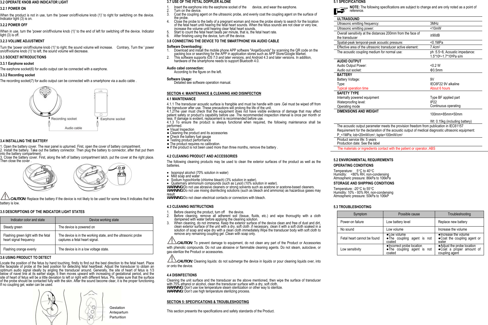                                                 3.2 OPERATE KNOB AND INDICATOR LIGHT 3.2.1 POWER ON When the product is not in use, turn the 'power on/off/volume knob (1)' to right for switching on the device. Indicator light (3) is on.   3.2.2 POWER OFF When in use, turn the 'power on/off/volume knob (1)' to the end of left for switching off the device. Indicator light (3) is off. 3.2.3 VOLUME ADJUSTMENT Turn the 'power on/off/volume knob (1)' to right; the sound volume will increase.    Contrary, Turn the ' power on/off/volume knob (1)' to left, the sound volume will decrease. 3.3 SOCKET INTRODUCTIONS 3.3.1 Earphone socket The earphone socket(6) for audio output can be connected with a earphone. 3.3.2 Recording socket The recording socket(7) for audio output can be connected with a smartphone via a audio cable .    3.4 INSTALLING THE BATTERY 1. Open the battery cover. The rear panel is upturned. First, open the cover of battery compartment. 2. Install the battery. Take out the battery connector. Then plug the battery to connector, after that put them into the battery compartment. 3. Close the battery cover. First, along the left of battery compartment latch, put the cover at the right place. Then close the cover .  CAUTION: Replace the battery if the device is not likely to be used for some time.It indicates that the battery is low. 3.5 DESCRIPTIONS OF THE INDICATOR LIGHT STATES Indicator color and state  Device working state Steady green  The device is powered on Flashing green light with the fetal heart signal frequency The device is in the working state, and the ultrasonic probe captures a fetal heart signal. Flashing orange evenly  The device is in a low voltage state. 3.6 USING PRODUCT TO DETECT Locate the position of the fetus by hand touching, firstly to find out the best direction to the fetal heart. Place the faceplate of probe at the best position for detecting fetal heartbeat. Adjust the transducer to obtain an optimum audio signal ideally by angling the transducer around. Generally, the site of heart of fetus is 1/3 below of navel line at its earlier stage, it then moves upward with increasing of gestational period, and the site of heart of fetus will be a little deviation to left or right with different fetus. Pls. make sure that the surface of the probe should be contacted fully with the skin. After the sound become clear, it is the proper functioning. If no coupling gel, water can be used.  3.7 USE OF THE FETAL DOPPLER ALONE 1. Insert the earphone into the earphone socket of the      device, and wear the earphone. 2. Turn on the device. 3. Coat the coupling agent on the ultrasonic probe, and evenly coat the coupling agent on the surface of the probe. 4. Close the probe to the belly of a pregnant woman and move the probe slowly to search for the location of the fetal heart until hearing the fetal heart sounds. When the fetus sounds are not clear or very low, increase the volume until hearing clear fetal heart sounds. 5. Start to count the fetal heart beats per minute, that is, the fetal heart rate. 6. After finishing using the device, turn off the device. 3.8 CONNECTING THE DEVICE TO THE SMARTPHONE VIA AUDIO CABLE Software Downloading: 1. Download and install the mobile phone APP software "AngelSounds" by scanning the QR code on the packing box or searching for the APP in application stores such as APP Store/Google Market. 2. This software supports iOS 7.0 and later versions, and Android 4.3 and later versions. In addition, hardware of the smartphone needs to support Bluetooth 4.0.  Audio cabel connection:   According to the figure on the left.  Software Usage:   Detailed see software operation manual. SECTION 4: MAINTENANCE &amp; CLEANING AND DISINFECTION 4.1 MAINTENANCE 4.1.1 The transducer acoustic surface is frangible and must be handle with care .Gel must be wiped off from the transducer after use. These precautions will prolong the life of the unit. 4.1.2The user must check that the equipment does not have visible evidence of damage that may affect patient safety or product&rsquo;s capability before use .The recommended inspection interval is once per month or less. If damage is evident, replacement is recommended before use. 4.1.3 To ensure the product is always functional when required, the following maintenance shall be performed. ● Visual Inspection ● Cleaning the product and its accessories ● Check the battery fuel gauge ● Testing product performance ● The product requires no calibration. ● If the product is not been used more than three months, remove the battery .  4.2 CLEANING PRODUCT AND ACCESSORIES The following cleaning products may be used to clean the exterior surfaces of the product as well as the batteries.   Isopropyl alcohol (70% solution in water)  Mild soap and water  Sodium hypochlorite (chlorine bleach) (3% solution in water).  Quaternary ammonium compounds (such as Lysol) (10% solution in water). WARNING:Do not use abrasive cleaners or strong solvents such as acetone or acetone-based cleaners. WARNING:Do not use mixing disinfecting solutions (such as bleach and ammonia) as hazardous gases may result. WARNING:Do not clean electrical contacts or connectors with bleach.  4.3 CLEANING INSTRUCTIONS   1. Before cleaning the product, turn off    the device.   2. Before cleaning, remove all adherent soil (tissue, fluids, etc.) and wipe thoroughly with a cloth dampened with water before applying the cleaning solution.   3. When cleaning, do not immerse. Keep the exterior surface of the device clean and free of dust and dirt, clean exterior surface of the unit with a dry, soft cloth .if necessary, clean it with a soft cloth soaked in a solution of soap and wipe dry with a clean cloth immediately.Wipe the transducer body with soft cloth to remove any remaining coupling gel .Clean with soap only. CAUTION: To prevent damage to equipment, do not clean any part of the Product or Accessories with phenolic compounds. Do not use abrasive or flammable cleaning agents. Do not steam, autoclave, or gas-sterilize the Product or accessories. CAUTION: Cleaning liquids: do not submerge the device in liquids or pour cleaning liquids over, into or onto the device.  4.4 DISINFECTIONS Cleaning the unit surface and the transducer as the above mentioned, then wipe the surface of transducer with 75% ethanol or alcohol, clean the transducer surface with a dry, soft cloth. WARNING: Don&rsquo;t use low temperature steam sterilization or other way to sterilize. WARNING: Don&rsquo;t use high temperature sterilizing process.   SECTION 5: SPECIFICATIONS &amp; TROUBLESHOOTING  This section presents the specifications and safety standards of the Product.  5.1 SPECIFICATIONS NOTE: The following specifications are subject to change and are only noted as a point of reference.  ULTRASOUND  Ultrasonic emitting frequency: 3MHz Ultrasonic emitting power: <10mW Overall sensitivity at the distances 200mm from the face of the transducer  &ge;90dB Spatial-peak temporal-peak acoustic pressure: <0.1MPa Effective area of the ultrasonic transducer active element: 7.4cm2 The acoustic coupling medium for normal use: ph :5.5~8, Acoustic impedance: 1.5*106~1.7*106Pa&middot;s/m AUDIO OUTPUT  Audio Output Power: <0.2 W Audio out socket: &Phi;3.5mm BATTERY   Battery Voltage: 9V Type: Typical operation time IEC6F22 9V alkaline About 6 hours SAFETY TYPE   Internally powered equipment Type BF applied part Waterproofing level:  IP22 Operating mode Continuous operating DIMENSIONS AND WEIGHT  100mm&times;85mm&times;50mm Wt: 0.15kg (including battery) The acoustic output parameter meets the provision freedom from publication in IEC61157 Requirement for the declaration of the acoustic output of medical diagnostic ultrasonic equipment: P_<1MPa; Iob<20mW/cm2; Ispta<100mW/cm2 Product service life: 5 years Production date: See the label     The materials or ingredients contact with the patient or operator.:ABS  5.2 ENVIRONMENTAL REQUIREMENTS OPERATING CONDITIONS Temperature:  5C to 40C Humidity:  <80% RH, non-condensing Atmospheric pressure: 86kPa to 106kPa STORAGE AND SHIPPING CONDITIONS Temperature: -20C to 55C  Humidity: 10% - 93% RH, non-condensing Atmospheric pressure: 50kPa to 106kP  5.3 TROUBLESHOOTING Symptom  Possible cause  Troubleshooting Power-on failure  Low battery level  Replace new battery No sound  Low volume  Increase the volume Fetal heart cannot be found ●Low volume ●The coupling agent is not coated ●Increase the volume ●Coat the coupling agent or water Low sensitivity ●Incorrect probe location ●The coupling agent is not coated ●Adjust the probe location ●Coat a proper amount of coupling agent                     Gestation Antepartum Parturition 