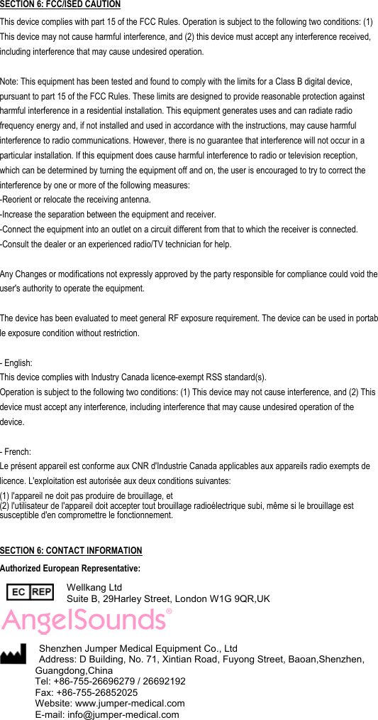                                                 SECTION 6: FCC/ISED CAUTION This device complies with part 15 of the FCC Rules. Operation is subject to the following two conditions: (1) This device may not cause harmful interference, and (2) this device must accept any interference received, including interference that may cause undesired operation.  Note: This equipment has been tested and found to comply with the limits for a Class B digital device, pursuant to part 15 of the FCC Rules. These limits are designed to provide reasonable protection against harmful interference in a residential installation. This equipment generates uses and can radiate radio frequency energy and, if not installed and used in accordance with the instructions, may cause harmful interference to radio communications. However, there is no guarantee that interference will not occur in a particular installation. If this equipment does cause harmful interference to radio or television reception, which can be determined by turning the equipment off and on, the user is encouraged to try to correct the interference by one or more of the following measures: -Reorient or relocate the receiving antenna. -Increase the separation between the equipment and receiver. -Connect the equipment into an outlet on a circuit different from that to which the receiver is connected. -Consult the dealer or an experienced radio/TV technician for help.  Any Changes or modifications not expressly approved by the party responsible for compliance could void the user's authority to operate the equipment.  The device has been evaluated to meet general RF exposure requirement. The device can be used in portable exposure condition without restriction.    - English:  This device complies with Industry Canada licence-exempt RSS standard(s).  Operation is subject to the following two conditions: (1) This device may not cause interference, and (2) This device must accept any interference, including interference that may cause undesired operation of the  device.   - French: Le pr&eacute;sent appareil est conforme aux CNR d'Industrie Canada applicables aux appareils radio exempts de licence. L'exploitation est autoris&eacute;e aux deux conditions suivantes:   (1) l'appareil ne doit pas produire de brouillage, et   (2) l'utilisateur de l'appareil doit accepter tout brouillage radio&eacute;lectrique subi, m&ecirc;me si le brouillage est susceptible d'en compromettre le fonctionnement.    SECTION 6: CONTACT INFORMATION  Authorized European Representative:  Wellkang Ltd Suite B, 29Harley Street, London W1G 9QR,UK   Shenzhen Jumper Medical Equipment Co., Ltd Address: D Building, No. 71, Xintian Road, Fuyong Street, Baoan,Shenzhen, Guangdong,China  Tel: +86-755-26696279 / 26692192   Fax: +86-755-26852025 Website: www.jumper-medical.com E-mail: info@jumper-medical.com 