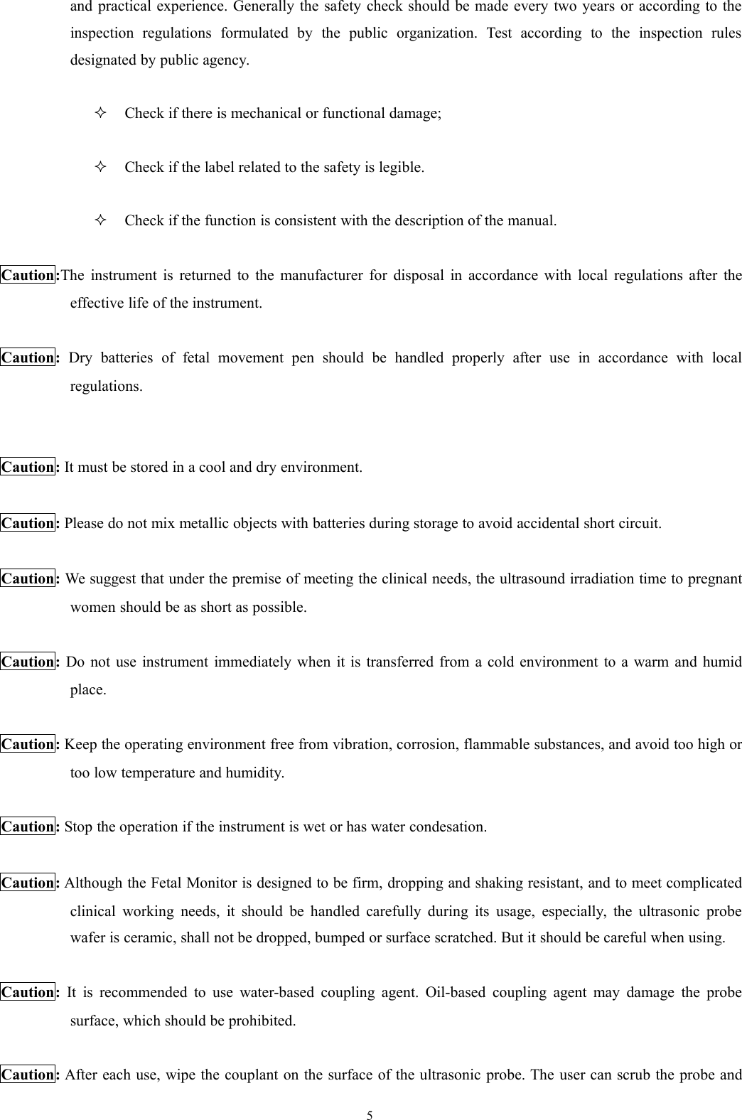 5and practical experience. Generally the safety check should be made every two years or according to theinspection regulations formulated by the public organization. Test according to the inspection rulesdesignated by public agency.Check if there is mechanical or functional damage;Check if the label related to the safety is legible.Check if the function is consistent with the description of the manual.Caution:The instrument is returned to the manufacturer for disposal in accordance with local regulations after theeffective life of the instrument.Caution: Dry batteries of fetal movement pen should be handled properly after use in accordance with localregulations.Caution: It must be stored in a cool and dry environment.Caution: Please do not mix metallic objects with batteries during storage to avoid accidental short circuit.Caution: We suggest that under the premise of meeting the clinical needs, the ultrasound irradiation time to pregnantwomen should be as short as possible.Caution: Do not use instrument immediately when it is transferred from a cold environment to a warm and humidplace.Caution: Keep the operating environment free from vibration, corrosion, flammable substances, and avoid too high ortoo low temperature and humidity.Caution: Stop the operation if the instrument is wet or has water condesation.Caution: Although the Fetal Monitor is designed to be firm, dropping and shaking resistant, and to meet complicatedclinical working needs, it should be handled carefully during its usage, especially, the ultrasonic probewafer is ceramic, shall not be dropped, bumped or surface scratched. But it should be careful when using.Caution: It is recommended to use water-based coupling agent. Oil-based coupling agent may damage the probesurface, which should be prohibited.Caution: After each use, wipe the couplant on the surface of the ultrasonic probe. The user can scrub the probe and