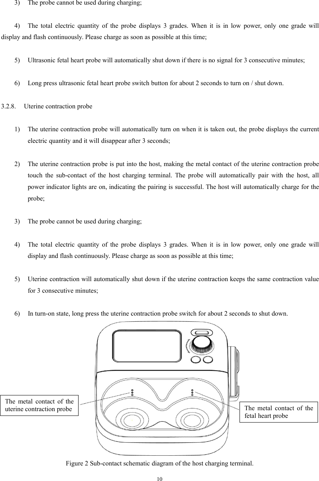 103) The probe cannot be used during charging;4) The total electric quantity of the probe displays 3 grades. When it is in low power, only one grade willdisplay and flash continuously. Please charge as soon as possible at this time;5) Ultrasonic fetal heart probe will automatically shut down if there is no signal for 3 consecutive minutes;6) Long press ultrasonic fetal heart probe switch button for about 2 seconds to turn on / shut down.3.2.8. Uterine contraction probe1) The uterine contraction probe will automatically turn on when it is taken out, the probe displays the currentelectric quantity and it will disappear after 3 seconds;2) The uterine contraction probe is put into the host, making the metal contact of the uterine contraction probetouch the sub-contact of the host charging terminal. The probe will automatically pair with the host, allpower indicator lights are on, indicating the pairing is successful. The host will automatically charge for theprobe;3) The probe cannot be used during charging;4) The total electric quantity of the probe displays 3 grades. When it is in low power, only one grade willdisplay and flash continuously. Please charge as soon as possible at this time;5) Uterine contraction will automatically shut down if the uterine contraction keeps the same contraction valuefor 3 consecutive minutes;6) In turn-on state, long press the uterine contraction probe switch for about 2 seconds to shut down.Figure 2 Sub-contact schematic diagram of the host charging terminal.The metal contact of thefetal heart probeThe metal contact of theuterine contraction probe