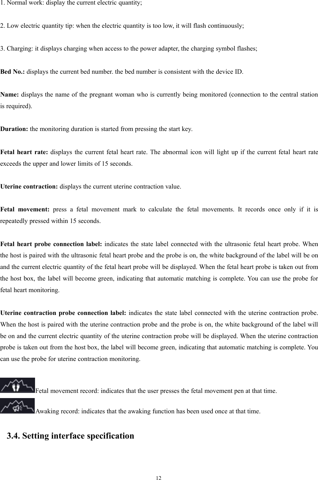 121. Normal work: display the current electric quantity;2. Low electric quantity tip: when the electric quantity is too low, it will flash continuously;3. Charging: it displays charging when access to the power adapter, the charging symbol flashes;Bed No.: displays the current bed number. the bed number is consistent with the device ID.Name: displays the name of the pregnant woman who is currently being monitored (connection to the central stationis required).Duration: the monitoring duration is started from pressing the start key.Fetal heart rate: displays the current fetal heart rate. The abnormal icon will light up if the current fetal heart rateexceeds the upper and lower limits of 15 seconds.Uterine contraction: displays the current uterine contraction value.Fetal movement: press a fetal movement mark to calculate the fetal movements. It records once only if it isrepeatedly pressed within 15 seconds.Fetal heart probe connection label: indicates the state label connected with the ultrasonic fetal heart probe. Whenthe host is paired with the ultrasonic fetal heart probe and the probe is on, the white background of the label will be onand the current electric quantity of the fetal heart probe will be displayed. When the fetal heart probe is taken out fromthe host box, the label will become green, indicating that automatic matching is complete. You can use the probe forfetal heart monitoring.Uterine contraction probe connection label: indicates the state label connected with the uterine contraction probe.When the host is paired with the uterine contraction probe and the probe is on, the white background of the label willbe on and the current electric quantity of the uterine contraction probe will be displayed. When the uterine contractionprobe is taken out from the host box, the label will become green, indicating that automatic matching is complete. Youcan use the probe for uterine contraction monitoring.Fetal movement record: indicates that the user presses the fetal movement pen at that time.Awaking record: indicates that the awaking function has been used once at that time.3.4. Setting interface specification
