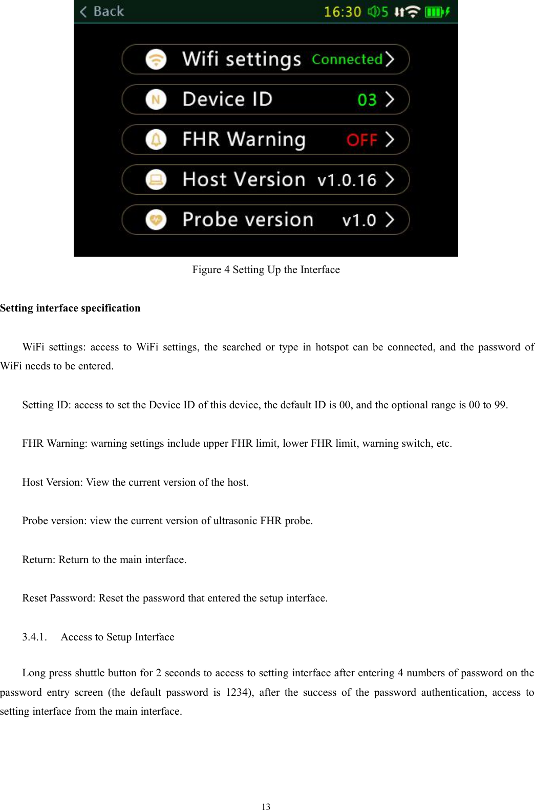 13Figure 4 Setting Up the InterfaceSetting interface specificationWiFi settings: access to WiFi settings, the searched or type in hotspot can be connected, and the password ofWiFi needs to be entered.Setting ID: access to set the Device ID of this device, the default ID is 00, and the optional range is 00 to 99.FHR Warning: warning settings include upper FHR limit, lower FHR limit, warning switch, etc.Host Version: View the current version of the host.Probe version: view the current version of ultrasonic FHR probe.Return: Return to the main interface.Reset Password: Reset the password that entered the setup interface.3.4.1. Access to Setup InterfaceLong press shuttle button for 2 seconds to access to setting interface after entering 4 numbers of password on thepassword entry screen (the default password is 1234), after the success of the password authentication, access tosetting interface from the main interface.