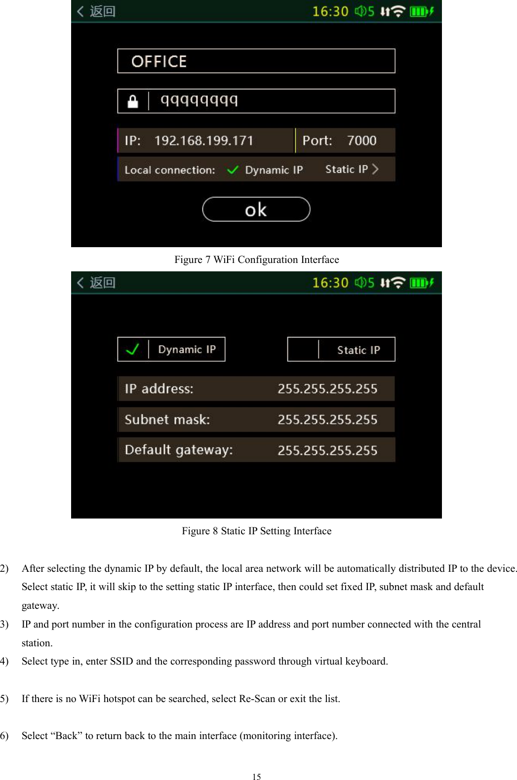 15Figure 7 WiFi Configuration InterfaceFigure 8 Static IP Setting Interface2) After selecting the dynamic IP by default, the local area network will be automatically distributed IP to the device.Select static IP, it will skip to the setting static IP interface, then could set fixed IP, subnet mask and defaultgateway.3) IP and port number in the configuration process are IP address and port number connected with the centralstation.4) Select type in, enter SSID and the corresponding password through virtual keyboard.5) If there is no WiFi hotspot can be searched, select Re-Scan or exit the list.6) Select “Back” to return back to the main interface (monitoring interface).