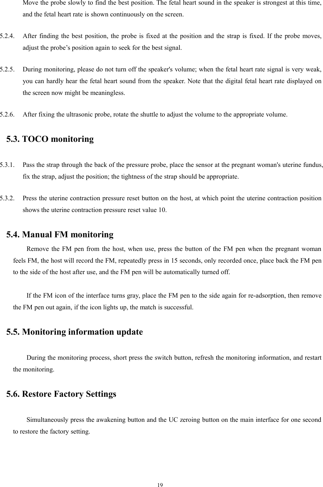 19Move the probe slowly to find the best position. The fetal heart sound in the speaker is strongest at this time,and the fetal heart rate is shown continuously on the screen.5.2.4. After finding the best position, the probe is fixed at the position and the strap is fixed. If the probe moves,adjust the probe’s position again to seek for the best signal.5.2.5. During monitoring, please do not turn off the speaker&apos;s volume; when the fetal heart rate signal is very weak,you can hardly hear the fetal heart sound from the speaker. Note that the digital fetal heart rate displayed onthe screen now might be meaningless.5.2.6. After fixing the ultrasonic probe, rotate the shuttle to adjust the volume to the appropriate volume.5.3. TOCO monitoring5.3.1. Pass the strap through the back of the pressure probe, place the sensor at the pregnant woman&apos;s uterine fundus,fix the strap, adjust the position; the tightness of the strap should be appropriate.5.3.2. Press the uterine contraction pressure reset button on the host, at which point the uterine contraction positionshows the uterine contraction pressure reset value 10.5.4. Manual FM monitoringRemove the FM pen from the host, when use, press the button of the FM pen when the pregnant womanfeels FM, the host will record the FM, repeatedly press in 15 seconds, only recorded once, place back the FM pento the side of the host after use, and the FM pen will be automatically turned off.If the FM icon of the interface turns gray, place the FM pen to the side again for re-adsorption, then removethe FM pen out again, if the icon lights up, the match is successful.5.5. Monitoring information updateDuring the monitoring process, short press the switch button, refresh the monitoring information, and restartthe monitoring.5.6. Restore Factory SettingsSimultaneously press the awakening button and the UC zeroing button on the main interface for one secondto restore the factory setting.