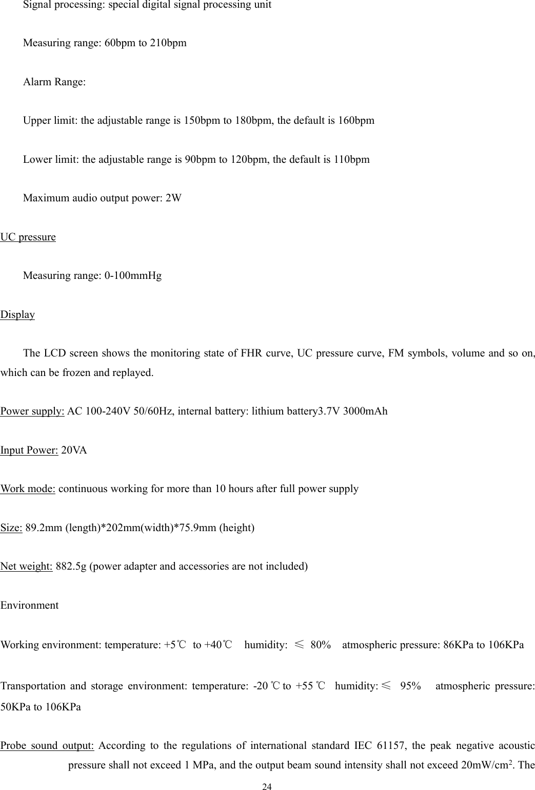 24Signal processing: special digital signal processing unitMeasuring range: 60bpm to 210bpmAlarm Range:Upper limit: the adjustable range is 150bpm to 180bpm, the default is 160bpmLower limit: the adjustable range is 90bpm to 120bpm, the default is 110bpmMaximum audio output power: 2WUC pressureMeasuring range: 0-100mmHgDisplayThe LCD screen shows the monitoring state of FHR curve, UC pressure curve, FM symbols, volume and so on,which can be frozen and replayed.Power supply: AC 100-240V 50/60Hz, internal battery: lithium battery3.7V 3000mAhInput Power: 20VAWork mode: continuous working for more than 10 hours after full power supplySize: 89.2mm (length)*202mm(width)*75.9mm (height)Net weight: 882.5g (power adapter and accessories are not included)EnvironmentWorking environment: temperature: +5℃to +40℃humidity: ≤80% atmospheric pressure: 86KPa to 106KPaTransportation and storage environment: temperature: -20 ℃to +55 ℃humidity: ≤95% atmospheric pressure:50KPa to 106KPaProbe sound output: According to the regulations of international standard IEC 61157, the peak negative acousticpressure shall not exceed 1 MPa, and the output beam sound intensity shall not exceed 20mW/cm2. The