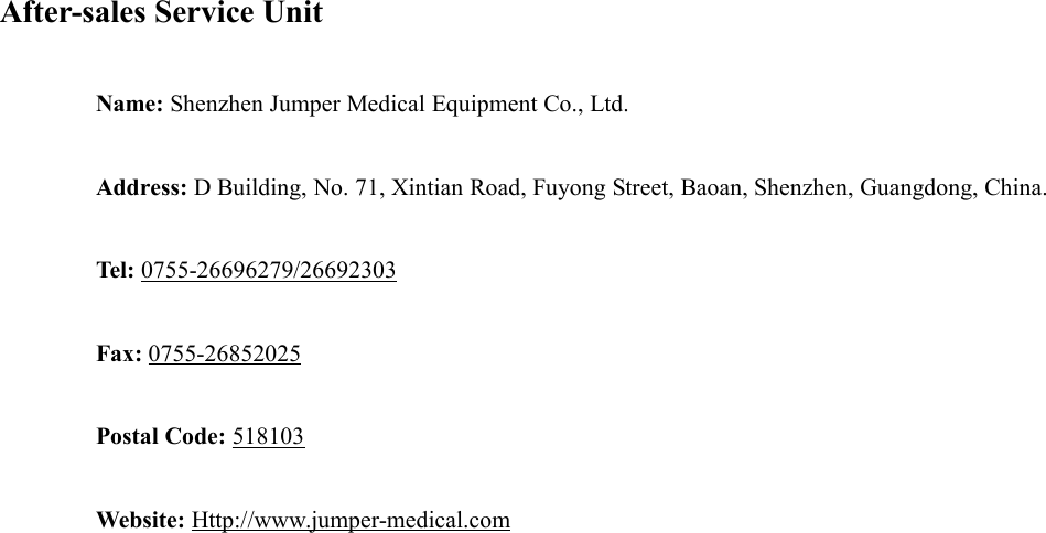 After-sales Service UnitName: Shenzhen Jumper Medical Equipment Co., Ltd.Address: D Building, No. 71, Xintian Road, Fuyong Street, Baoan, Shenzhen, Guangdong, China.Tel: 0755-26696279/26692303Fax: 0755-26852025Postal Code: 518103Website: Http://www.jumper-medical.com