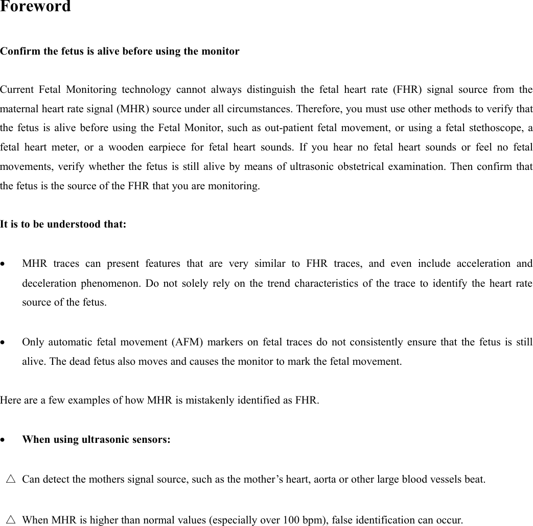 ForewordConfirm the fetus is alive before using the monitorCurrent Fetal Monitoring technology cannot always distinguish the fetal heart rate (FHR) signal source from thematernal heart rate signal (MHR) source under all circumstances. Therefore, you must use other methods to verify thatthe fetus is alive before using the Fetal Monitor, such as out-patient fetal movement, or using a fetal stethoscope, afetal heart meter, or a wooden earpiece for fetal heart sounds. If you hear no fetal heart sounds or feel no fetalmovements, verify whether the fetus is still alive by means of ultrasonic obstetrical examination. Then confirm thatthe fetus is the source of the FHR that you are monitoring.It is to be understood that:MHR traces can present features that are very similar to FHR traces, and even include acceleration anddeceleration phenomenon. Do not solely rely on the trend characteristics of the trace to identify the heart ratesource of the fetus.Only automatic fetal movement (AFM) markers on fetal traces do not consistently ensure that the fetus is stillalive. The dead fetus also moves and causes the monitor to mark the fetal movement.Here are a few examples of how MHR is mistakenly identified as FHR.When using ultrasonic sensors:△Can detect the mothers signal source, such as the mother’s heart, aorta or other large blood vessels beat.△When MHR is higher than normal values (especially over 100 bpm), false identification can occur.