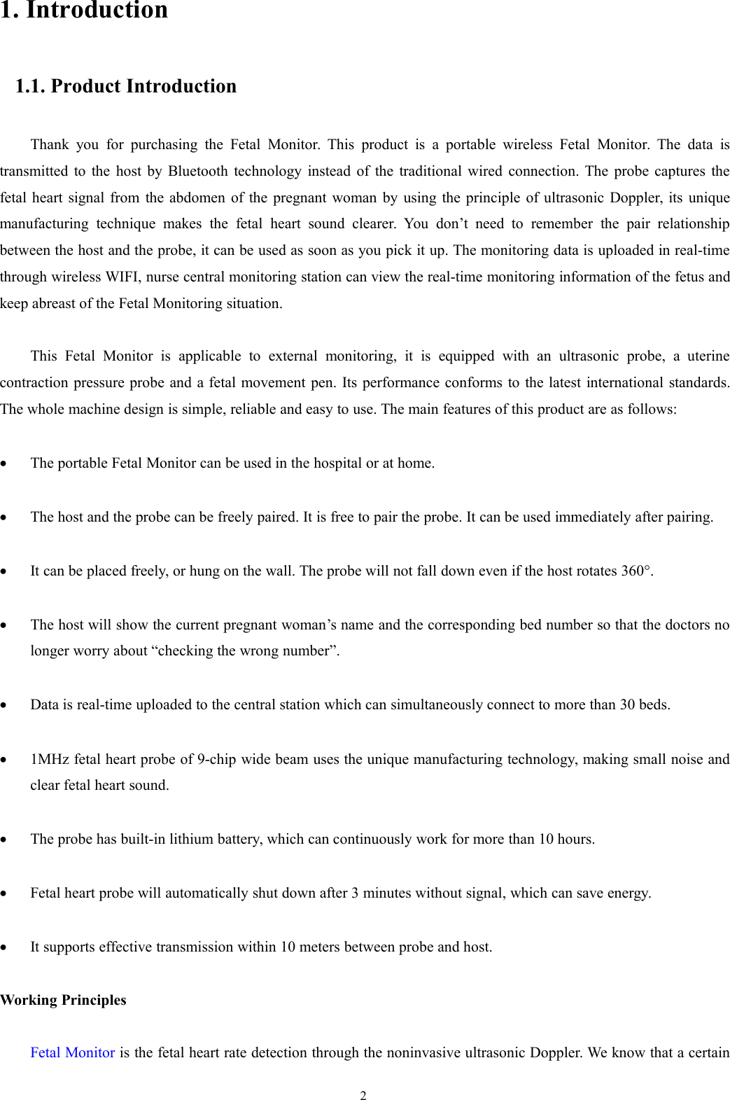 21. Introduction1.1. Product IntroductionThank you for purchasing the Fetal Monitor. This product is a portable wireless Fetal Monitor. The data istransmitted to the host by Bluetooth technology instead of the traditional wired connection. The probe captures thefetal heart signal from the abdomen of the pregnant woman by using the principle of ultrasonic Doppler, its uniquemanufacturing technique makes the fetal heart sound clearer. You don’t need to remember the pair relationshipbetween the host and the probe, it can be used as soon as you pick it up. The monitoring data is uploaded in real-timethrough wireless WIFI, nurse central monitoring station can view the real-time monitoring information of the fetus andkeep abreast of the Fetal Monitoring situation.This Fetal Monitor is applicable to external monitoring, it is equipped with an ultrasonic probe, a uterinecontraction pressure probe and a fetal movement pen. Its performance conforms to the latest international standards.The whole machine design is simple, reliable and easy to use. The main features of this product are as follows:The portable Fetal Monitor can be used in the hospital or at home.The host and the probe can be freely paired. It is free to pair the probe. It can be used immediately after pairing.It can be placed freely, or hung on the wall. The probe will not fall down even if the host rotates 360°.The host will show the current pregnant woman’s name and the corresponding bed number so that the doctors nolonger worry about “checking the wrong number”.Data is real-time uploaded to the central station which can simultaneously connect to more than 30 beds.1MHz fetal heart probe of 9-chip wide beam uses the unique manufacturing technology, making small noise andclear fetal heart sound.The probe has built-in lithium battery, which can continuously work for more than 10 hours.Fetal heart probe will automatically shut down after 3 minutes without signal, which can save energy.It supports effective transmission within 10 meters between probe and host.Working PrinciplesFetal Monitor is the fetal heart rate detection through the noninvasive ultrasonic Doppler. We know that a certain