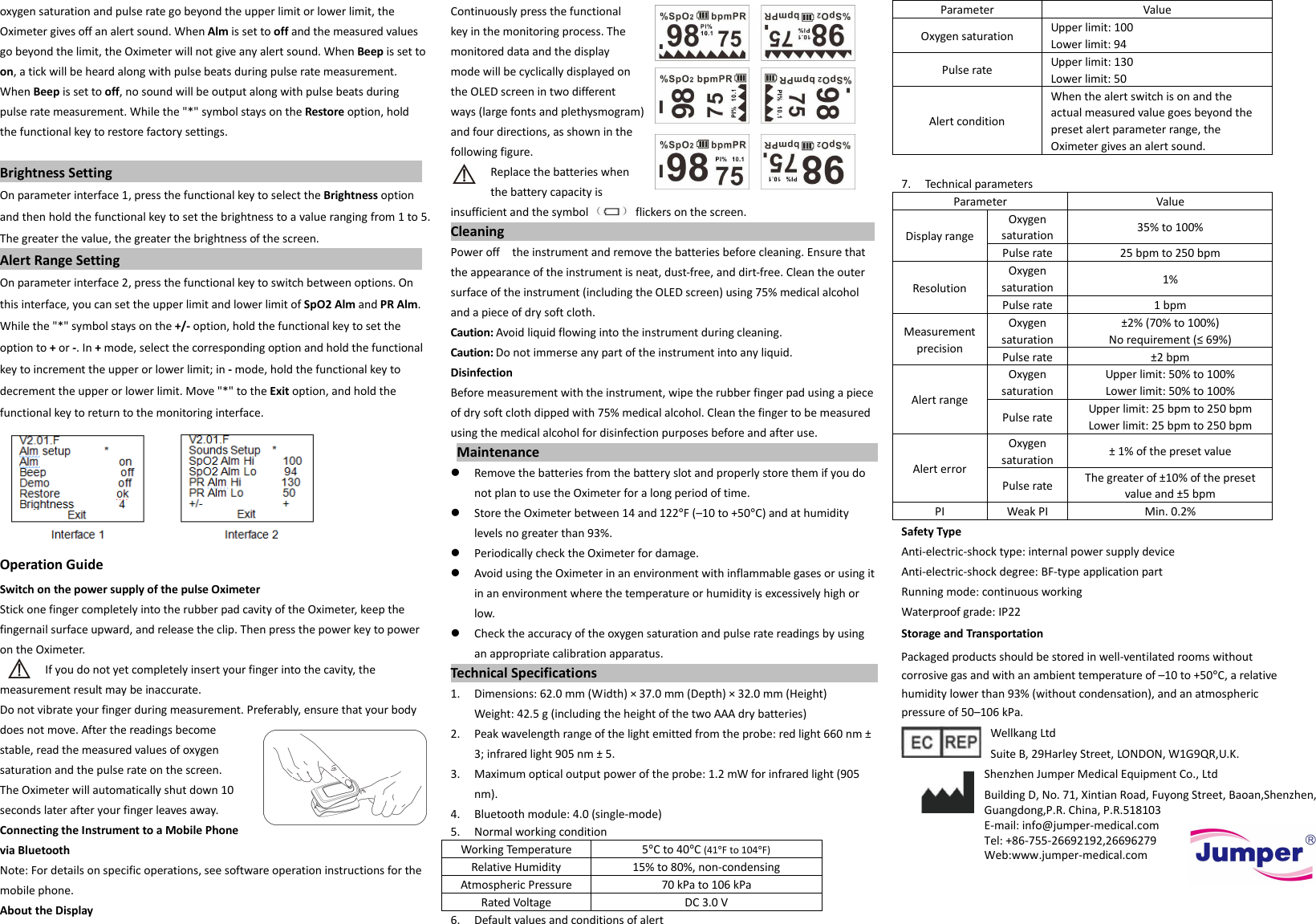  oxygen saturation and pulse rate go beyond the upper limit or lower limit, the Oximeter gives off an alert sound. When Alm is set to off and the measured values go beyond the limit, the Oximeter will not give any alert sound. When Beep is set to on, a tick will be heard along with pulse beats during pulse rate measurement. When Beep is set to off, no sound will be output along with pulse beats during pulse rate measurement. While the &quot;*&quot; symbol stays on the Restore option, hold the functional key to restore factory settings.    Brightness Setting                                                                                   On parameter interface 1, press the functional key to select the Brightness option and then hold the functional key to set the brightness to a value ranging from 1 to 5. The greater the value, the greater the brightness of the screen.   Alert Range Setting                                                                                 On parameter interface 2, press the functional key to switch between options. On this interface, you can set the upper limit and lower limit of SpO2 Alm and PR Alm. While the &quot;*&quot; symbol stays on the +/- option, hold the functional key to set the option to + or -. In + mode, select the corresponding option and hold the functional key to increment the upper or lower limit; in - mode, hold the functional key to decrement the upper or lower limit. Move &quot;*&quot; to the Exit option, and hold the functional key to return to the monitoring interface.                         Operation Guide Switch on the power supply of the pulse Oximeter Stick one finger completely into the rubber pad cavity of the Oximeter, keep the fingernail surface upward, and release the clip. Then press the power key to power on the Oximeter. If you do not yet completely insert your finger into the cavity, the measurement result may be inaccurate. Do not vibrate your finger during measurement. Preferably, ensure that your body does not move. After the readings become stable, read the measured values of oxygen saturation and the pulse rate on the screen. The Oximeter will automatically shut down 10 seconds later after your finger leaves away. Connecting the Instrument to a Mobile Phone via Bluetooth Note: For details on specific operations, see software operation instructions for the mobile phone. About the Display Continuously press the functional key in the monitoring process. The monitored data and the display mode will be cyclically displayed on the OLED screen in two different ways (large fonts and plethysmogram) and four directions, as shown in the following figure. Replace the batteries when the battery capacity is insufficient and the symbol    flickers on the screen. Cleaning                                                  Power off    the instrument and remove the batteries before cleaning. Ensure that the appearance of the instrument is neat, dust-free, and dirt-free. Clean the outer surface of the instrument (including the OLED screen) using 75% medical alcohol and a piece of dry soft cloth. Caution: Avoid liquid flowing into the instrument during cleaning. Caution: Do not immerse any part of the instrument into any liquid. Disinfection Before measurement with the instrument, wipe the rubber finger pad using a piece of dry soft cloth dipped with 75% medical alcohol. Clean the finger to be measured using the medical alcohol for disinfection purposes before and after use.                                    Maintenance                                                          Remove the batteries from the battery slot and properly store them if you do not plan to use the Oximeter for a long period of time.  Store the Oximeter between 14 and 122°F (–10 to +50°C) and at humidity levels no greater than 93%.  Periodically check the Oximeter for damage.  Avoid using the Oximeter in an environment with inflammable gases or using it in an environment where the temperature or humidity is excessively high or low.  Check the accuracy of the oxygen saturation and pulse rate readings by using an appropriate calibration apparatus. Technical Specifications                                                                                                             1.  Dimensions: 62.0 mm (Width) × 37.0 mm (Depth) × 32.0 mm (Height) Weight: 42.5 g (including the height of the two AAA dry batteries) 2.  Peak wavelength range of the light emitted from the probe: red light 660 nm ± 3; infrared light 905 nm ± 5. 3.  Maximum optical output power of the probe: 1.2 mW for infrared light (905 nm). 4.    Bluetooth module: 4.0 (single-mode) 5.  Normal working condition Working Temperature 5°C to 40°C (41°F to 104°F) Relative Humidity 15% to 80%, non-condensing Atmospheric Pressure 70 kPa to 106 kPa Rated Voltage DC 3.0 V 6.  Default values and conditions of alert Parameter Value Oxygen saturation Upper limit: 100 Lower limit: 94 Pulse rate Upper limit: 130 Lower limit: 50 Alert condition When the alert switch is on and the actual measured value goes beyond the preset alert parameter range, the Oximeter gives an alert sound.  7.  Technical parameters Parameter Value Display range Oxygen saturation 35% to 100% Pulse rate 25 bpm to 250 bpm Resolution Oxygen saturation 1% Pulse rate 1 bpm Measurement precision Oxygen saturation ±2% (70% to 100%) No requirement (≤ 69%) Pulse rate ±2 bpm Alert range Oxygen saturation Upper limit: 50% to 100% Lower limit: 50% to 100% Pulse rate Upper limit: 25 bpm to 250 bpm Lower limit: 25 bpm to 250 bpm Alert error Oxygen saturation ± 1% of the preset value Pulse rate The greater of ±10% of the preset value and ±5 bpm PI Weak PI Min. 0.2% Safety Type Anti-electric-shock type: internal power supply device Anti-electric-shock degree: BF-type application part Running mode: continuous working Waterproof grade: IP22 Storage and Transportation Packaged products should be stored in well-ventilated rooms without corrosive gas and with an ambient temperature of –10 to +50°C, a relative humidity lower than 93% (without condensation), and an atmospheric pressure of 50–106 kPa.   Wellkang Ltd     Suite B, 29Harley Street, LONDON, W1G9QR,U.K.   Shenzhen Jumper Medical Equipment Co., Ltd   Building D, No. 71, Xintian Road, Fuyong Street, Baoan,Shenzhen, Guangdong,P.R. China, P.R.518103   E-mail: info@jumper-medical.com   Tel: +86-755-26692192,26696279   Web:www.jumper-medical.com  