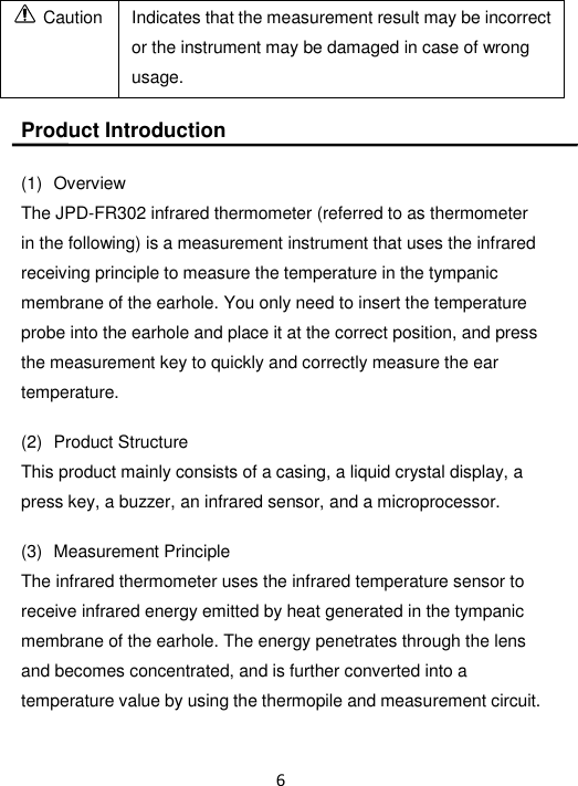 6        Caution Indicates that the measurement result may be incorrect or the instrument may be damaged in case of wrong usage.  Product Introduction  (1)   Overview The JPD-FR302 infrared thermometer (referred to as thermometer in the following) is a measurement instrument that uses the infrared receiving principle to measure the temperature in the tympanic membrane of the earhole. You only need to insert the temperature probe into the earhole and place it at the correct position, and press the measurement key to quickly and correctly measure the ear temperature.  (2)   Product Structure This product mainly consists of a casing, a liquid crystal display, a press key, a buzzer, an infrared sensor, and a microprocessor.  (3)   Measurement Principle The infrared thermometer uses the infrared temperature sensor to receive infrared energy emitted by heat generated in the tympanic membrane of the earhole. The energy penetrates through the lens and becomes concentrated, and is further converted into a temperature value by using the thermopile and measurement circuit. 