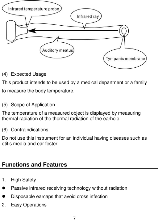 7   (4)   Expected Usage This product intends to be used by a medical department or a family to measure the body temperature.  (5)   Scope of Application The temperature of a measured object is displayed by measuring thermal radiation of the thermal radiation of the earhole.  (6)  Contraindications Do not use this instrument for an individual having diseases such as otitis media and ear fester.   Functions and Features  1.  High Safety   Passive infrared receiving technology without radiation   Disposable earcaps that avoid cross infection 2.  Easy Operations 