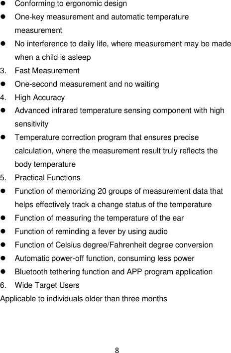 8    Conforming to ergonomic design  One-key measurement and automatic temperature measurement   No interference to daily life, where measurement may be made when a child is asleep 3.  Fast Measurement  One-second measurement and no waiting 4.  High Accuracy   Advanced infrared temperature sensing component with high sensitivity   Temperature correction program that ensures precise calculation, where the measurement result truly reflects the body temperature 5.  Practical Functions   Function of memorizing 20 groups of measurement data that helps effectively track a change status of the temperature   Function of measuring the temperature of the ear   Function of reminding a fever by using audio   Function of Celsius degree/Fahrenheit degree conversion   Automatic power-off function, consuming less power   Bluetooth tethering function and APP program application 6.  Wide Target Users Applicable to individuals older than three months   