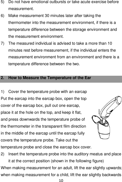 10  5)  Do not have emotional outbursts or take acute exercise before measurement. 6)  Make measurement 30 minutes later after taking the thermometer into the measurement environment, if there is a temperature difference between the storage environment and the measurement environment. 7)  The measured individual is advised to take a more than 10 minutes rest before measurement, if the individual enters the measurement environment from an environment and there is a temperature difference between the two.  2.  How to Measure the Temperature of the Ear  1)  Cover the temperature probe with an earcap Put the earcap into the earcap box, open the top cover of the earcap box, pull out one earcap, place it at the hole on the top, and keep it flat, and press downwards the temperature probe of the thermometer in the transparent film direction in the middle of the earcap until the earcap fully covers the temperature probe. Take out the temperature probe and close the earcap box cover. 2)  Insert the temperature probe into the auditory meatus and place it at the correct position (shown in the following figure) When making measurement for an adult, lift the ear slightly upwards; when making measurement for a child, lift the ear slightly backwards 