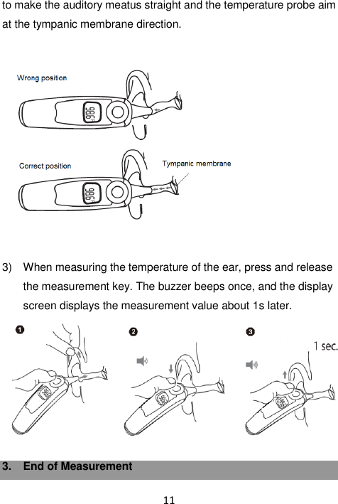 11  to make the auditory meatus straight and the temperature probe aim at the tympanic membrane direction.      3)  When measuring the temperature of the ear, press and release the measurement key. The buzzer beeps once, and the display screen displays the measurement value about 1s later.   3.  End of Measurement  