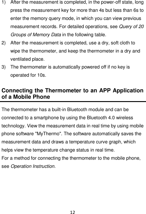 12  1)  After the measurement is completed, in the power-off state, long press the measurement key for more than 4s but less than 6s to enter the memory query mode, in which you can view previous measurement records. For detailed operations, see Query of 20 Groups of Memory Data in the following table. 2)  After the measurement is completed, use a dry, soft cloth to wipe the thermometer, and keep the thermometer in a dry and ventilated place. 3)  The thermometer is automatically powered off if no key is operated for 10s.  Connecting the Thermometer to an APP Application of a Mobile Phone  The thermometer has a built-in Bluetooth module and can be connected to a smartphone by using the Bluetooth 4.0 wireless technology. View the measurement data in real time by using mobile phone software &quot;MyThermo&quot;. The software automatically saves the measurement data and draws a temperature curve graph, which helps view the temperature change status in real time. For a method for connecting the thermometer to the mobile phone, see Operation Instruction.    