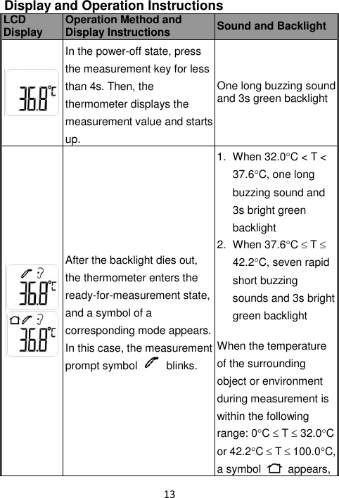 13  Display and Operation Instructions LCD Display Operation Method and Display Instructions Sound and Backlight  In the power-off state, press the measurement key for less than 4s. Then, the thermometer displays the measurement value and starts up. One long buzzing sound and 3s green backlight  After the backlight dies out, the thermometer enters the ready-for-measurement state, and a symbol of a corresponding mode appears. In this case, the measurement prompt symbol    blinks. 1.  When 32.0C &lt; T &lt; 37.6C, one long buzzing sound and 3s bright green backlight 2.  When 37.6C  T  42.2C, seven rapid short buzzing sounds and 3s bright green backlight  When the temperature of the surrounding object or environment during measurement is within the following range: 0C  T  32.0C or 42.2C  T  100.0C, a symbol    appears, 