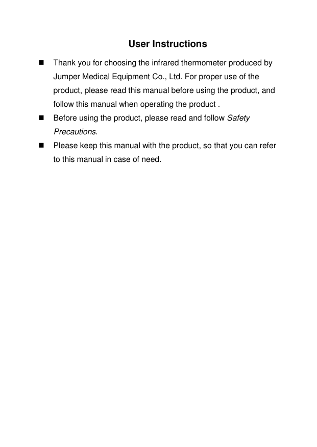  User Instructions    Thank you for choosing the infrared thermometer produced by Jumper Medical Equipment Co., Ltd. For proper use of the product, please read this manual before using the product, and follow this manual when operating the product .   Before using the product, please read and follow Safety Precautions.   Please keep this manual with the product, so that you can refer to this manual in case of need.                                                       