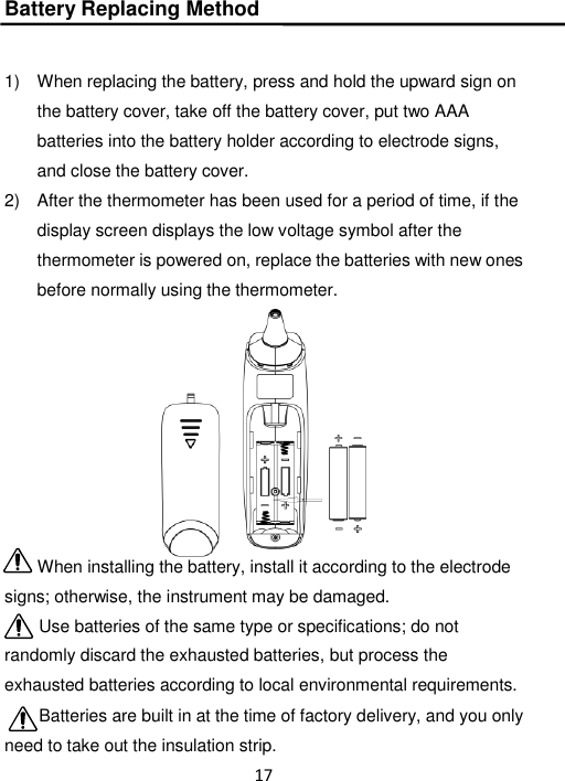 17  Battery Replacing Method   1)  When replacing the battery, press and hold the upward sign on the battery cover, take off the battery cover, put two AAA batteries into the battery holder according to electrode signs, and close the battery cover. 2)  After the thermometer has been used for a period of time, if the display screen displays the low voltage symbol after the thermometer is powered on, replace the batteries with new ones before normally using the thermometer.  When installing the battery, install it according to the electrode signs; otherwise, the instrument may be damaged. Use batteries of the same type or specifications; do not randomly discard the exhausted batteries, but process the exhausted batteries according to local environmental requirements. Batteries are built in at the time of factory delivery, and you only need to take out the insulation strip. 