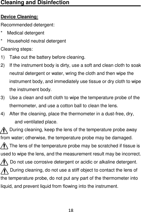 18  Cleaning and Disinfection  Device Cleaning: Recommended detergent: *    Medical detergent *    Household neutral detergent Cleaning steps: 1)   Take out the battery before cleaning. 2)   If the instrument body is dirty, use a soft and clean cloth to soak neutral detergent or water, wring the cloth and then wipe the instrument body, and immediately use tissue or dry cloth to wipe the instrument body. 3)   Use a clean and soft cloth to wipe the temperature probe of the thermometer, and use a cotton ball to clean the lens. 4)   After the cleaning, place the thermometer in a dust-free, dry, and ventilated place. During cleaning, keep the lens of the temperature probe away from water; otherwise, the temperature probe may be damaged. The lens of the temperature probe may be scratched if tissue is used to wipe the lens, and the measurement result may be incorrect. Do not use corrosive detergent or acidic or alkaline detergent. During cleaning, do not use a stiff object to contact the lens of the temperature probe, do not put any part of the thermometer into liquid, and prevent liquid from flowing into the instrument. 