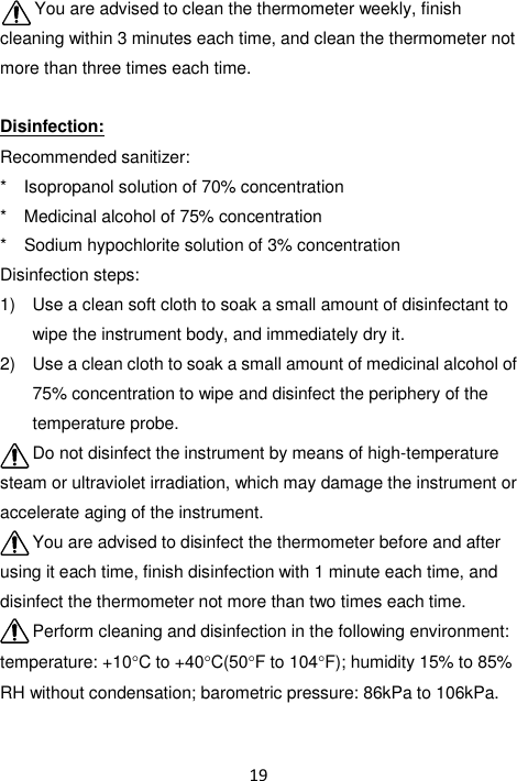 19  You are advised to clean the thermometer weekly, finish cleaning within 3 minutes each time, and clean the thermometer not more than three times each time.  Disinfection: Recommended sanitizer: *    Isopropanol solution of 70% concentration *    Medicinal alcohol of 75% concentration *    Sodium hypochlorite solution of 3% concentration Disinfection steps: 1)  Use a clean soft cloth to soak a small amount of disinfectant to wipe the instrument body, and immediately dry it. 2)  Use a clean cloth to soak a small amount of medicinal alcohol of 75% concentration to wipe and disinfect the periphery of the temperature probe. Do not disinfect the instrument by means of high-temperature steam or ultraviolet irradiation, which may damage the instrument or accelerate aging of the instrument. You are advised to disinfect the thermometer before and after using it each time, finish disinfection with 1 minute each time, and disinfect the thermometer not more than two times each time. Perform cleaning and disinfection in the following environment: temperature: +10C to +40C(50F to 104F); humidity 15% to 85% RH without condensation; barometric pressure: 86kPa to 106kPa.  