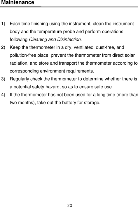 20  Maintenance  1)  Each time finishing using the instrument, clean the instrument body and the temperature probe and perform operations following Cleaning and Disinfection. 2)  Keep the thermometer in a dry, ventilated, dust-free, and pollution-free place, prevent the thermometer from direct solar radiation, and store and transport the thermometer according to corresponding environment requirements. 3)  Regularly check the thermometer to determine whether there is a potential safety hazard, so as to ensure safe use. 4)  If the thermometer has not been used for a long time (more than two months), take out the battery for storage. 