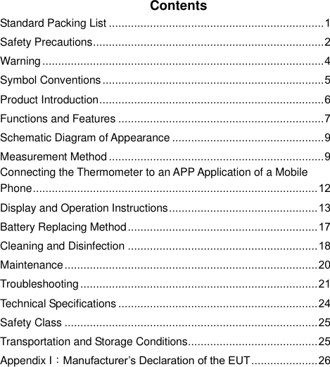    Contents Standard Packing List .................................................................... 1 Safety Precautions ......................................................................... 2 Warning ......................................................................................... 4 Symbol Conventions ...................................................................... 5 Product Introduction ....................................................................... 6 Functions and Features ................................................................. 7 Schematic Diagram of Appearance ................................................ 9 Measurement Method .................................................................... 9 Connecting the Thermometer to an APP Application of a Mobile Phone .......................................................................................... 12 Display and Operation Instructions ............................................... 13 Battery Replacing Method ............................................................ 17 Cleaning and Disinfection ............................................................ 18 Maintenance ................................................................................ 20 Troubleshooting ........................................................................... 21 Technical Specifications ............................................................... 24 Safety Class ................................................................................ 25 Transportation and Storage Conditions ......................................... 25 Appendix I：Manufacturer’s Declaration of the EUT ..................... 26     