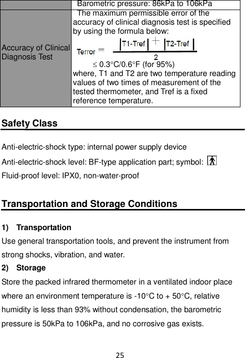 25   Barometric pressure: 86kPa to 106kPa Accuracy of Clinical Diagnosis Test    The maximum permissible error of the accuracy of clinical diagnosis test is specified by using the formula below:    0.3C/0.6F (for 95%) where, T1 and T2 are two temperature reading values of two times of measurement of the tested thermometer, and Tref is a fixed reference temperature.  Safety Class  Anti-electric-shock type: internal power supply device Anti-electric-shock level: BF-type application part; symbol:   Fluid-proof level: IPX0, non-water-proof  Transportation and Storage Conditions  1)  Transportation Use general transportation tools, and prevent the instrument from strong shocks, vibration, and water. 2)  Storage Store the packed infrared thermometer in a ventilated indoor place where an environment temperature is -10C to + 50C, relative humidity is less than 93% without condensation, the barometric pressure is 50kPa to 106kPa, and no corrosive gas exists. T2-Tref + 2 