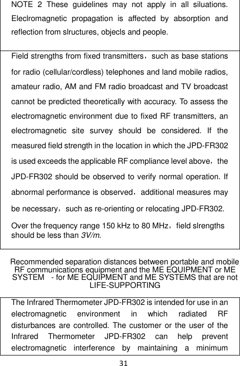  31 NOTE  2  These  guidelines  may  not  apply  in  all  siluations. Eleclromagnetic  propagation  is  affected  by  absorption  and reflection from slructures, objecls and people.  Field strengths from fixed transmitters，such as base stations for radio (cellular/cordless) telephones and land mobile radios, amateur radio, AM and FM radio broadcast and TV broadcast cannot be predicted theoretically with accuracy. To assess the electromagnetic environment due to fixed RF transmitters, an electromagnetic  site  survey  should  be  considered.  If  the measured field strength in the location in which the JPD-FR302 is used exceeds the applicable RF compliance level above，the JPD-FR302 should be observed to verify normal operation. If abnormal performance is observed，additional measures may be necessary，such as re-orienting or relocating JPD-FR302.  Over the frequency range 150 kHz to 80 MHz，field slrengths should be less than 3V/m.   Recommended separation distances between portable and mobile RF communications equipment and the ME EQUIPMENT or ME SYSTEM   - for ME EQUIPMENT and ME SYSTEMS that are not LIFE-SUPPORTING  The Infrared Thermometer JPD-FR302 is intended for use in an electromagnetic  environment  in  which  radiated  RF disturbances are controlled. The customer  or the  user of the Infrared  Thermometer  JPD-FR302  can  help  prevent electromagnetic  interference  by  maintaining  a  minimum 