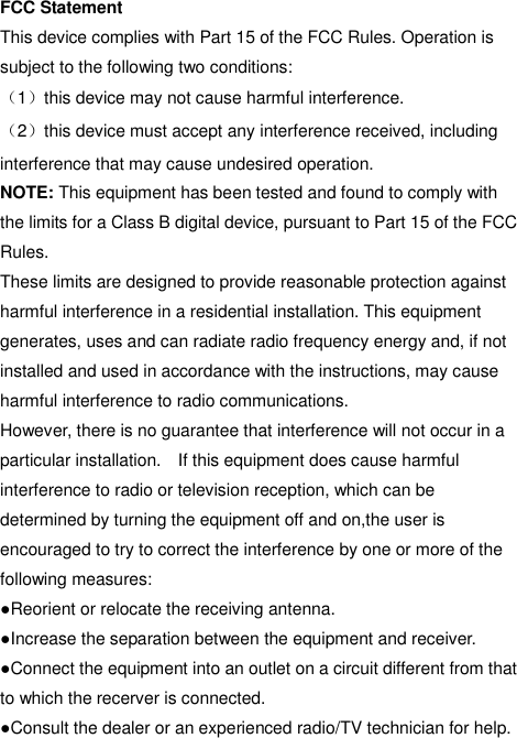  FCC Statement This device complies with Part 15 of the FCC Rules. Operation is subject to the following two conditions: （1）this device may not cause harmful interference. （2）this device must accept any interference received, including interference that may cause undesired operation. NOTE: This equipment has been tested and found to comply with the limits for a Class B digital device, pursuant to Part 15 of the FCC Rules. These limits are designed to provide reasonable protection against harmful interference in a residential installation. This equipment generates, uses and can radiate radio frequency energy and, if not installed and used in accordance with the instructions, may cause harmful interference to radio communications. However, there is no guarantee that interference will not occur in a particular installation.    If this equipment does cause harmful interference to radio or television reception, which can be determined by turning the equipment off and on,the user is encouraged to try to correct the interference by one or more of the following measures: ●Reorient or relocate the receiving antenna. ●Increase the separation between the equipment and receiver. ●Connect the equipment into an outlet on a circuit different from that to which the recerver is connected. ●Consult the dealer or an experienced radio/TV technician for help.  