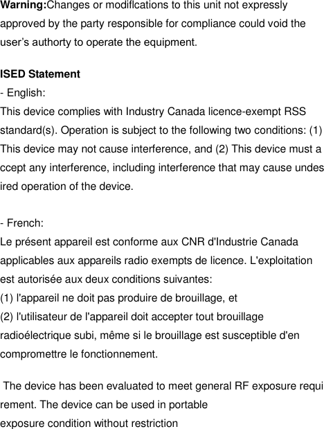  Warning:Changes or modiflcations to this unit not expressly approved by the party responsible for compliance could void the user’s authorty to operate the equipment.  ISED Statement - English:  This device complies with Industry Canada licence-exempt RSS  standard(s). Operation is subject to the following two conditions: (1) This device may not cause interference, and (2) This device must accept any interference, including interference that may cause undesired operation of the device.    - French: Le présent appareil est conforme aux CNR d&apos;Industrie Canada applicables aux appareils radio exempts de licence. L&apos;exploitation est autorisée aux deux conditions suivantes:   (1) l&apos;appareil ne doit pas produire de brouillage, et   (2) l&apos;utilisateur de l&apos;appareil doit accepter tout brouillage radioélectrique subi, même si le brouillage est susceptible d&apos;en compromettre le fonctionnement.   The device has been evaluated to meet general RF exposure requirement. The device can be used in portable exposure condition without restriction