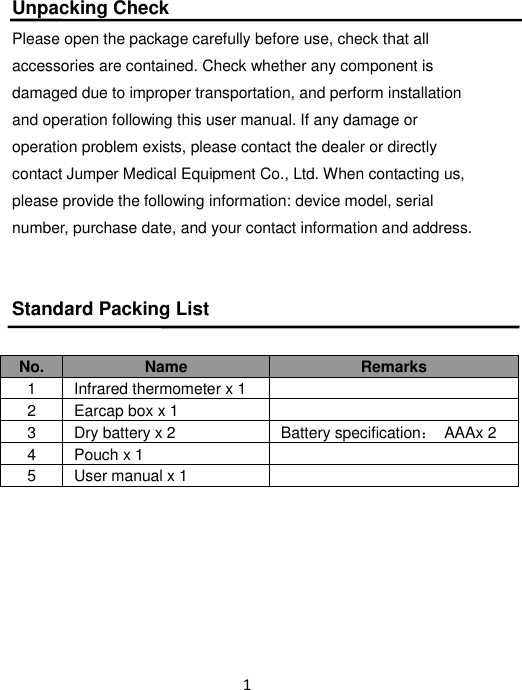 1   Unpacking Check  Please open the package carefully before use, check that all accessories are contained. Check whether any component is damaged due to improper transportation, and perform installation and operation following this user manual. If any damage or operation problem exists, please contact the dealer or directly contact Jumper Medical Equipment Co., Ltd. When contacting us, please provide the following information: device model, serial number, purchase date, and your contact information and address.  Standard Packing List  No. Name Remarks 1 Infrared thermometer x 1  2 Earcap box x 1  3 Dry battery x 2 Battery specification：  AAAx 2 4 Pouch x 1  5 User manual x 1         