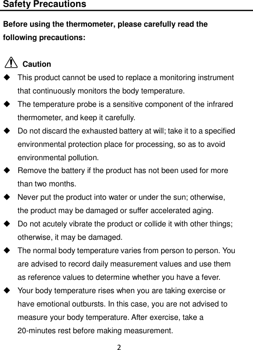 2  Safety Precautions  Before using the thermometer, please carefully read the following precautions:            Caution   This product cannot be used to replace a monitoring instrument that continuously monitors the body temperature.   The temperature probe is a sensitive component of the infrared thermometer, and keep it carefully.   Do not discard the exhausted battery at will; take it to a specified environmental protection place for processing, so as to avoid environmental pollution.   Remove the battery if the product has not been used for more than two months.   Never put the product into water or under the sun; otherwise, the product may be damaged or suffer accelerated aging.   Do not acutely vibrate the product or collide it with other things; otherwise, it may be damaged.   The normal body temperature varies from person to person. You are advised to record daily measurement values and use them as reference values to determine whether you have a fever.   Your body temperature rises when you are taking exercise or have emotional outbursts. In this case, you are not advised to measure your body temperature. After exercise, take a 20-minutes rest before making measurement. 