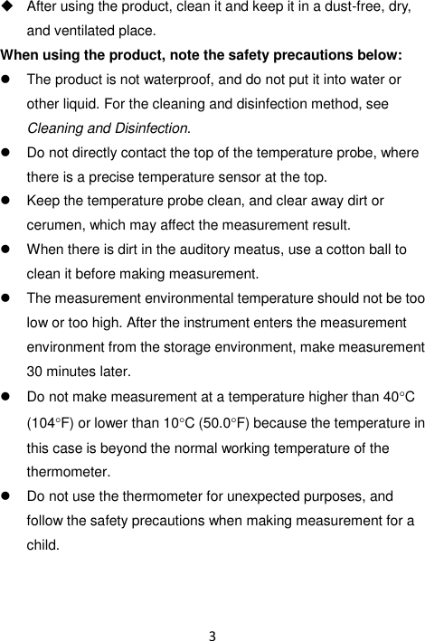 3    After using the product, clean it and keep it in a dust-free, dry, and ventilated place. When using the product, note the safety precautions below:   The product is not waterproof, and do not put it into water or other liquid. For the cleaning and disinfection method, see Cleaning and Disinfection.   Do not directly contact the top of the temperature probe, where there is a precise temperature sensor at the top.   Keep the temperature probe clean, and clear away dirt or cerumen, which may affect the measurement result.   When there is dirt in the auditory meatus, use a cotton ball to clean it before making measurement.   The measurement environmental temperature should not be too low or too high. After the instrument enters the measurement environment from the storage environment, make measurement 30 minutes later.   Do not make measurement at a temperature higher than 40C (104F) or lower than 10C (50.0F) because the temperature in this case is beyond the normal working temperature of the thermometer.   Do not use the thermometer for unexpected purposes, and follow the safety precautions when making measurement for a child.   