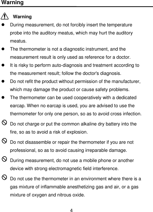 4  Warning            Warning   During measurement, do not forcibly insert the temperature probe into the auditory meatus, which may hurt the auditory meatus.   The thermometer is not a diagnostic instrument, and the measurement result is only used as reference for a doctor.   It is risky to perform auto-diagnosis and treatment according to the measurement result; follow the doctor&apos;s diagnosis.   Do not refit the product without permission of the manufacturer, which may damage the product or cause safety problems.   The thermometer can be used cooperatively with a dedicated earcap. When no earcap is used, you are advised to use the thermometer for only one person, so as to avoid cross infection.   Do not charge or put the common alkaline dry battery into the fire, so as to avoid a risk of explosion.   Do not disassemble or repair the thermometer if you are not professional, so as to avoid causing irreparable damage.   During measurement, do not use a mobile phone or another device with strong electromagnetic field interference.  Do not use the thermometer in an environment where there is a gas mixture of inflammable anesthetizing gas and air, or a gas mixture of oxygen and nitrous oxide. 