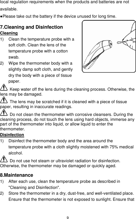 9  local regulation requirements when the products and batteries are not available. ●Please take out the battery if the device unused for long time.  7.Cleaning and Disinfection Cleaning 1)  Clean the temperature probe with a soft cloth. Clean the lens of the temperature probe with a cotton swab. 2)  Wipe the thermometer body with a slightly damp soft cloth, and gently dry the body with a piece of tissue paper.   Keep water off the lens during the cleaning process. Otherwise, the lens may be damaged.   The lens may be scratched if it is cleaned with a piece of tissue paper, resulting in inaccurate readings.   Do not clean the thermometer with corrosive cleansers. During the cleaning process, do not touch the lens using hard objects, immerse any part of the thermometer into liquid, or allow liquid to enter the thermometer. Disinfection 1)  Disinfect the thermometer body and the area around the temperature probe with a cloth slightly moistened with 75% medical alcohol.   Do not use hot steam or ultraviolet radiation for disinfection. Otherwise, the thermometer may be damaged or quickly aged.  8.Maintenance 1)  After each use, clean the temperature probe as described in &quot;Cleaning and Disinfection&quot;. 2)  Store the thermometer in a dry, dust-free, and well-ventilated place. Ensure that the thermometer is not exposed to sunlight. Ensure that 