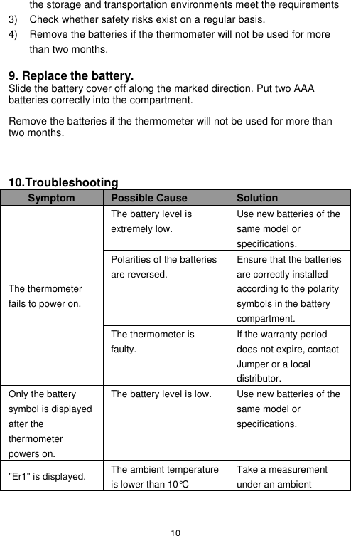 10  the storage and transportation environments meet the requirements 3)  Check whether safety risks exist on a regular basis. 4)  Remove the batteries if the thermometer will not be used for more than two months.  9. Replace the battery. Slide the battery cover off along the marked direction. Put two AAA batteries correctly into the compartment. Remove the batteries if the thermometer will not be used for more than two months.   10.Troubleshooting Symptom Possible Cause Solution The thermometer fails to power on. The battery level is extremely low. Use new batteries of the same model or specifications. Polarities of the batteries are reversed. Ensure that the batteries are correctly installed according to the polarity symbols in the battery compartment. The thermometer is faulty. If the warranty period does not expire, contact Jumper or a local distributor. Only the battery symbol is displayed after the thermometer powers on. The battery level is low. Use new batteries of the same model or specifications. &quot;Er1&quot; is displayed. The ambient temperature is lower than 10°C Take a measurement under an ambient 