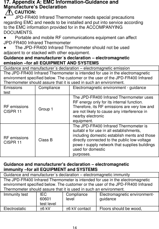 14  17. Appendix A: EMC Information-Guidance and Manufacture’s Declaration      CAUTION: ●        JPD-FR400 Infrared Thermometer needs special precautions regarding EMC and needs to be installed and put into service according to the EMC information provided for in the ACCOMPANYING DOCUMENTS. ●        Portable and mobile RF communications equipment can affect JPD-FR400 Infrared Thermometer ●        The JPD-FR400 Infrared Thermometer should not be used adjacent to or stacked with other equipment. Guidance and manufacturer´s declaration – electromagnetic emission –for all EQUIPMENT AND SYSTEMS Guidance and manufacturer´s declaration – electromagnetic emission The JPD-FR400 Infrared Thermometer is intended for use in the electromagnetic environment specified below. The customer or the user of the JPD-FR400 Infrared Thermometer should assure that it is used in such an environment. Emissions   test Compliance Electromagnetic environment - guidance RF emissions CISPR 11 Group 1 The JPD-FR400 Infrared Thermometer uses RF energy only for its internal function. Therefore, its RF emissions are very low and are not likely to cause any interference in nearby electronic equipment. RF emissions CISPR 11 Class B The JPD-FR400 Infrared Thermometer is suitabl e for use in all establishments, including domestic establish ments and those directly connected to the public low-voltage powe r supply network that supplies buildings used for domestic purposes.  Guidance and manufacturer&apos;s declaration – electromagnetic immunity –for all EQUIPMENT and SYSTEMS Guidance and manufacturer´s declaration – electromagnetic immunity The JPD-FR400 Infrared Thermometer is intended for use in the electromagnetic environment specified below. The customer or the user of the JPD-FR400 Infrared Thermometer should assure that it is used in such an environment. Immunity test IEC 60601 test level Compliance level Electromagnetic environment- guidance Electrostatic ±6 kV ±6 kV contact Floors should be wood, 