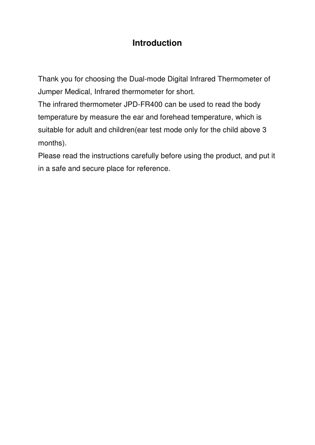 2  Introduction   Thank you for choosing the Dual-mode Digital Infrared Thermometer of Jumper Medical, Infrared thermometer for short. The infrared thermometer JPD-FR400 can be used to read the body temperature by measure the ear and forehead temperature, which is suitable for adult and children(ear test mode only for the child above 3 months).   Please read the instructions carefully before using the product, and put it in a safe and secure place for reference.                       