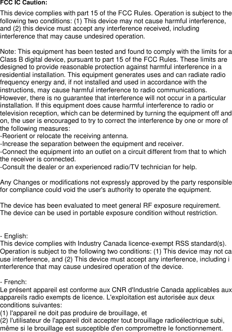   FCC IC Caution:   This device complies with part 15 of the FCC Rules. Operation is subject to the following two conditions: (1) This device may not cause harmful interference, and (2) this device must accept any interference received, including interference that may cause undesired operation.  Note: This equipment has been tested and found to comply with the limits for a Class B digital device, pursuant to part 15 of the FCC Rules. These limits are designed to provide reasonable protection against harmful interference in a residential installation. This equipment generates uses and can radiate radio frequency energy and, if not installed and used in accordance with the instructions, may cause harmful interference to radio communications. However, there is no guarantee that interference will not occur in a particular installation. If this equipment does cause harmful interference to radio or television reception, which can be determined by turning the equipment off and on, the user is encouraged to try to correct the interference by one or more of the following measures: -Reorient or relocate the receiving antenna. -Increase the separation between the equipment and receiver. -Connect the equipment into an outlet on a circuit different from that to which the receiver is connected. -Consult the dealer or an experienced radio/TV technician for help.  Any Changes or modifications not expressly approved by the party responsible for compliance could void the user&apos;s authority to operate the equipment.  The device has been evaluated to meet general RF exposure requirement.  The device can be used in portable exposure condition without restriction.     - English:  This device complies with Industry Canada licence-exempt RSS standard(s).  Operation is subject to the following two conditions: (1) This device may not cause interference, and (2) This device must accept any interference, including interference that may cause undesired operation of the device.    - French: Le présent appareil est conforme aux CNR d&apos;Industrie Canada applicables aux appareils radio exempts de licence. L&apos;exploitation est autorisée aux deux conditions suivantes:   (1) l&apos;appareil ne doit pas produire de brouillage, et   (2) l&apos;utilisateur de l&apos;appareil doit accepter tout brouillage radioélectrique subi, même si le brouillage est susceptible d&apos;en compromettre le fonctionnement.  