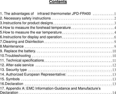  Contents  1. The advantages of    infrared thermometer JPD-FR400 ............ 1 2. Necessary safety instructions ................................... 2 3.Instructions for product designs .................................. 3 4.How to measure the forehead temperature ........................ 4 5.How to measure the ear temperature ............................. 4 6.Instructions for display and operation ............................. 6 7.Cleaning and Disinfection ....................................... 9 8.Maintenance .................................................. 9 9. Replace the battery. .......................................... 10 10.Troubleshooting ............................................. 10 11. Technical specifications ...................................... 11 12. After-sale service ........................................... 12 13. Security type ............................................... 13 14. Authorized European Representative: ......................... 13 15. Symbols ................................................... 13 16.Declaration ................................................. 13 17. Appendix A: EMC Information-Guidance and Manufacture‟s Declaration .................................................... 14           