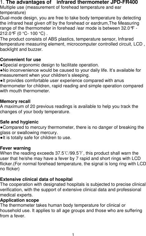 1  1. The advantages of    infrared thermometer JPD-FR400 Multiple use (measurement of forehead temperature and ear temperature) Dual-mode design, you are free to take body temperature by detecting the infrared heat given off by the forehead or eardrum,The Measuring range of the thermometer in forehead /ear mode is between 32.0°F - 212.0°F (0 °C- 100 °C) . The product consists of ABS plastics, temperature sensor, Infrared temperature measuring element, microcomputer controlled circuit, LCD , backlight and buzzer.  Convenient for use ●Special ergonomic design to facilitate operation. ●No inconvenience would be caused to your daily life. It‟s available for measurement when your children‟s sleeping. ●It provides comfortable user experience compared with anus thermometer for children, rapid reading and simple operation compared with mouth thermometer.  Memory recall A maximum of 20 previous readings is available to help you track the changes of your body temperature.  Safe and hygienic ●Compared to mercury thermometer, there is no danger of breaking the glass or swallowing mercury. ●It is totally safe for children to use.  Fever warning When the reading exceeds 37.5℃/99.5℉, this product shall warn the user that he/she may have a fever by 7 rapid and short rings with LCD flicker.(For normal forehead temperature, the signal is long ring with LCD no flicker)  Extensive clinical data of hospital The cooperation with designated hospitals is subjected to precise clinical verification, with the support of extensive clinical data and professional medical experts. Application scope The thermometer takes human body temperature for clinical or household use. It applies to all age groups and those who are suffering from a fever. 