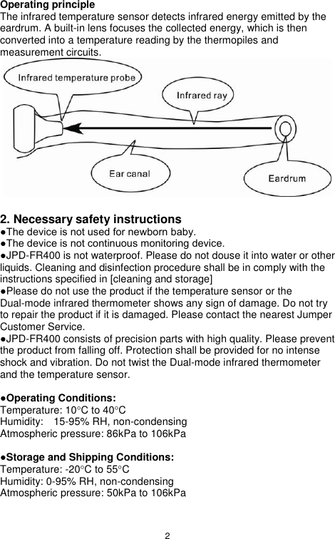 2  Operating principle The infrared temperature sensor detects infrared energy emitted by the eardrum. A built-in lens focuses the collected energy, which is then converted into a temperature reading by the thermopiles and measurement circuits.  2. Necessary safety instructions  ●The device is not used for newborn baby. ●The device is not continuous monitoring device. ●JPD-FR400 is not waterproof. Please do not douse it into water or other liquids. Cleaning and disinfection procedure shall be in comply with the instructions specified in [cleaning and storage] ●Please do not use the product if the temperature sensor or the Dual-mode infrared thermometer shows any sign of damage. Do not try to repair the product if it is damaged. Please contact the nearest Jumper Customer Service. ●JPD-FR400 consists of precision parts with high quality. Please prevent the product from falling off. Protection shall be provided for no intense shock and vibration. Do not twist the Dual-mode infrared thermometer and the temperature sensor.    ●Operating Conditions:   Temperature: 10C to 40C     Humidity:    15-95% RH, non-condensing      Atmospheric pressure: 86kPa to 106kPa  ●Storage and Shipping Conditions: Temperature: -20C to 55C   Humidity: 0-95% RH, non-condensing Atmospheric pressure: 50kPa to 106kPa 