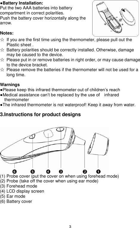 3  ●Battery Installation: Put the two AAA batteries into battery compartment in correct polarities. Push the battery cover horizontally along the arrow.  Notes:   ☆  If you are the first time using the thermometer, please pull out the Plastic sheet . ☆  Battery polarities should be correctly installed. Otherwise, damage may be caused to the device. ☆  Please put in or remove batteries in right order, or may cause damage to the device bracket. ☆  Please remove the batteries if the thermometer will not be used for a long time.    Warnings ●Please keep this infrared thermometer out of children‟s reach ●Medical assistance can‟t be replaced by the use of    infrared thermometer ●The infrared thermometer is not waterproof! Keep it away from water.  3.Instructions for product designs   (1) Probe cover (put the cover on when using forehead mode) (2) Probe (take off the cover when using ear mode) (3) Forehead mode (4) LCD display screen (5) Ear mode (6) Battery cover  