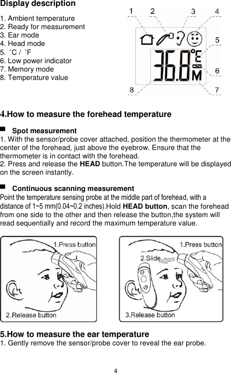 4  Display description 1. Ambient temperature 2. Ready for measurement 3. Ear mode 4. Head mode   5.  ˚C /  ˚F 6. Low power indicator 7. Memory mode 8. Temperature value   4.How to measure the forehead temperature  ▀  Spot measurement 1. With the sensor/probe cover attached, position the thermometer at the center of the forehead, just above the eyebrow. Ensure that the thermometer is in contact with the forehead. 2. Press and release the HEAD button.The temperature will be displayed on the screen instantly.  ▀  Continuous scanning measurement Point the temperature sensing probe at the middle part of forehead, with a distance of 1~5 mm(0.04~0.2 inches).Hold HEAD button, scan the forehead from one side to the other and then release the button,the system will read sequentially and record the maximum temperature value.           5.How to measure the ear temperature 1. Gently remove the sensor/probe cover to reveal the ear probe. 