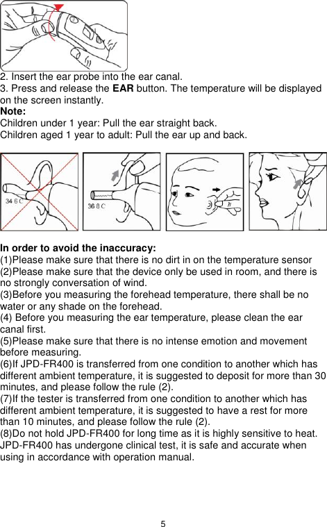 5   2. Insert the ear probe into the ear canal.   3. Press and release the EAR button. The temperature will be displayed on the screen instantly. Note: Children under 1 year: Pull the ear straight back. Children aged 1 year to adult: Pull the ear up and back.    In order to avoid the inaccuracy: (1)Please make sure that there is no dirt in on the temperature sensor (2)Please make sure that the device only be used in room, and there is no strongly conversation of wind. (3)Before you measuring the forehead temperature, there shall be no water or any shade on the forehead. (4) Before you measuring the ear temperature, please clean the ear canal first. (5)Please make sure that there is no intense emotion and movement before measuring.   (6)If JPD-FR400 is transferred from one condition to another which has different ambient temperature, it is suggested to deposit for more than 30 minutes, and please follow the rule (2). (7)If the tester is transferred from one condition to another which has different ambient temperature, it is suggested to have a rest for more than 10 minutes, and please follow the rule (2). (8)Do not hold JPD-FR400 for long time as it is highly sensitive to heat. JPD-FR400 has undergone clinical test, it is safe and accurate when using in accordance with operation manual.  