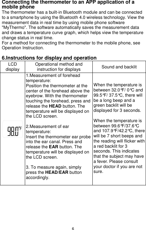 6  Connecting the thermometer to an APP application of a mobile phone The thermometer has a built-in Bluetooth module and can be connected to a smartphone by using the Bluetooth 4.0 wireless technology. View the measurement data in real time by using mobile phone software &quot;MyThermo&quot;. The software automatically saves the measurement data and draws a temperature curve graph, which helps view the temperature change status in real time. For a method for connecting the thermometer to the mobile phone, see Operation Instruction.  6.Instructions for display and operation LCD display Operational method and instruction for displays Sound and backlit  1.Measurement of forehead temperature: Position the thermometer at the center of the forehead above the eyebrow. With the thermometer touching the forehead, press and release the HEAD button. The temperature will be displayed on the LCD screen.    2.Measurement of ear temperature: Insert the thermometer ear probe into the ear canal. Press and release the EAR button. The temperature will be displayed on the LCD screen.    3. To measure again, simply press the HEAD/EAR button accordingly.  When the temperature is between 32.0°F/ 0°C and 99.5°F/ 37.5°C, there will be a long beep and a green backlit will be displayed for 3 seconds.  When the temperature is between 99.6°F/37.6°C and 107.9°F/42.2°C, there will be 7 short beeps and the reading will flicker with a red backlit for 3 seconds. This indicates that the subject may have a fever. Please consult your doctor if you are not sure.   