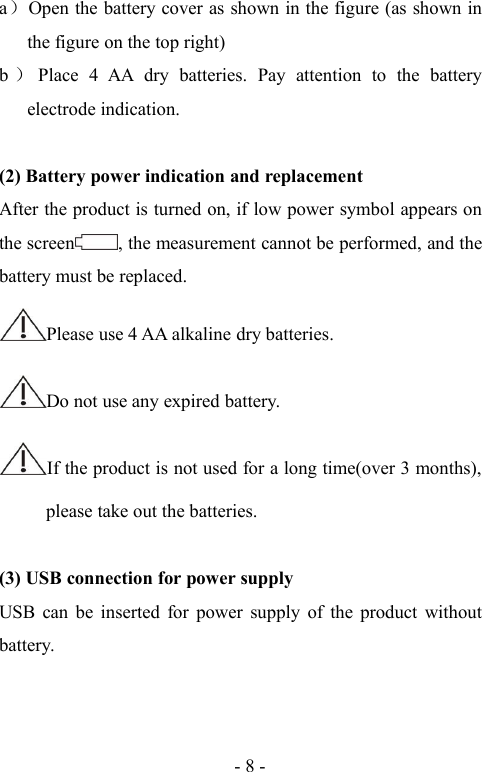 - 8 -a）Open the battery cover as shown in the figure (as shown inthe figure on the top right)b）Place 4 AA dry batteries. Pay attention to the batteryelectrode indication.(2) Battery power indication and replacementAfter the product is turned on, if low power symbol appears onthe screen , the measurement cannot be performed, and thebattery must be replaced.Please use 4 AA alkaline dry batteries.Do not use any expired battery.If the product is not used for a long time(over 3 months),please take out the batteries.(3) USB connection for power supplyUSB can be inserted for power supply of the product withoutbattery.