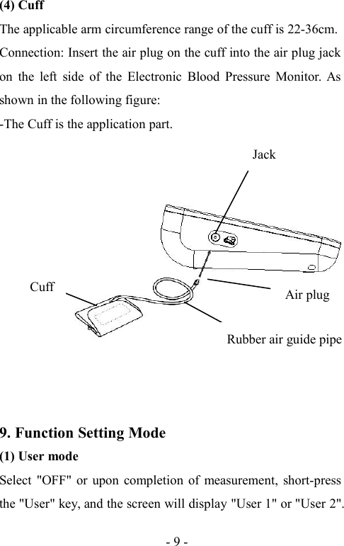 - 9 -(4) CuffThe applicable arm circumference range of the cuff is 22-36cm.Connection: Insert the air plug on the cuff into the air plug jackon the left side of the Electronic Blood Pressure Monitor. Asshown in the following figure:-The Cuff is the application part.JackRubber air guide pipeCuffAir plug9. Function Setting Mode(1) User modeSelect &quot;OFF&quot; or upon completion of measurement, short-pressthe &quot;User&quot; key, and the screen will display &quot;User 1&quot; or &quot;User 2&quot;.